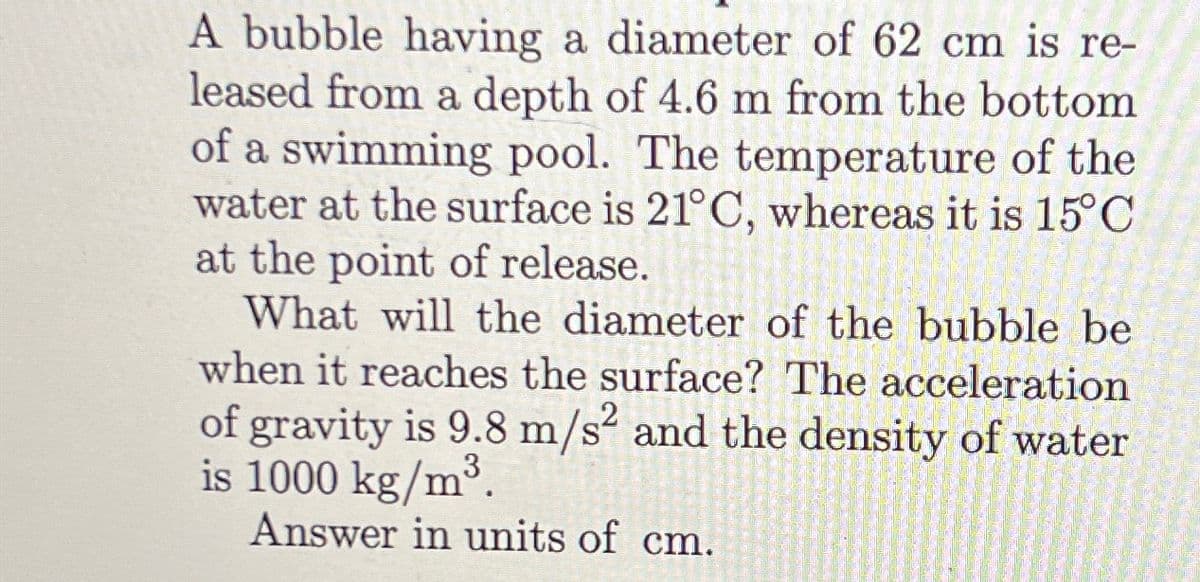 A bubble having a diameter of 62 cm is re-
leased from a depth of 4.6 m from the bottom
of a swimming pool. The temperature of the
water at the surface is 21°C, whereas it is 15°C
at the point of release.
What will the diameter of the bubble be
when it reaches the surface? The acceleration
of gravity is 9.8 m/s² and the density of water
is 1000 kg/m³.
Answer in units of cm.