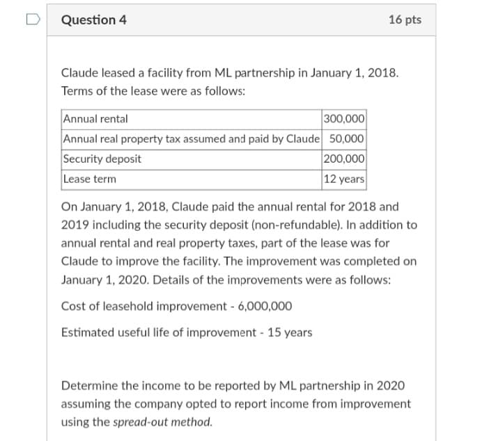 Question 4
16 pts
Claude leased a facility from ML partnership in January 1, 2018.
Terms of the lease were as follows:
Annual rental
Annual real property tax assumed and paid by Claude 50,00
Security deposit
Lease term
300,000
200,000
|12 years
On January 1, 2018, Claude paid the annual rental for 2018 and
2019 including the security deposit (non-refundable). In addition to
annual rental and real property taxes, part of the lease was for
Claude to improve the facility. The improvement was completed on
January 1, 2020. Details of the improvements were as follows:
Cost of leasehold improvement - 6,000,000
Estimated useful life of improvement - 15 years
Determine the income to be reported by ML partnership in 2020
assuming the company opted to report income from improvement
using the spread-out method.
