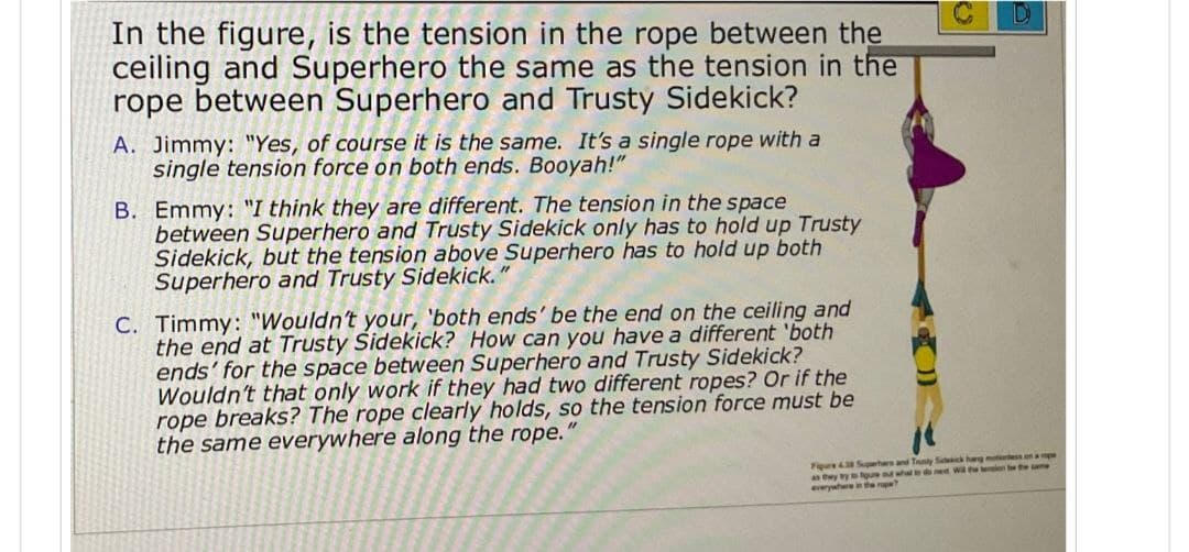 In the figure, is the tension in the rope between the
ceiling and Superhero the same as the tension in the
rope between Superhero and Trusty Sidekick?
A. Jimmy: "Yes, of course it is the same. It's a single rope with a
single tension force on both ends. Booyah!"
B. Emmy: "I think they are different. The tension in the space
between Superhero and Trusty Sidekick only has to hold up Trusty
Sidekick, but the tension above Superhero has to hold up both
Superhero and Trusty Sidekick.
C. Timmy: "Wouldn't your, 'both ends' be the end on the ceiling and
the end at Trusty Sidekick? How can you have a different 'both
ends' for the space between Superhero and Trusty Sidekick?
Wouldn't that only work if they had two different ropes? Or if the
rope breaks? The rope clearly holds, so the tension force must be
the same everywhere along the rope.
"
D
Figure 438 Superhers and Tunty Sickick hang mess on a pe
as they try to figure out what to do next Will the tension the the same
everywhere in the p