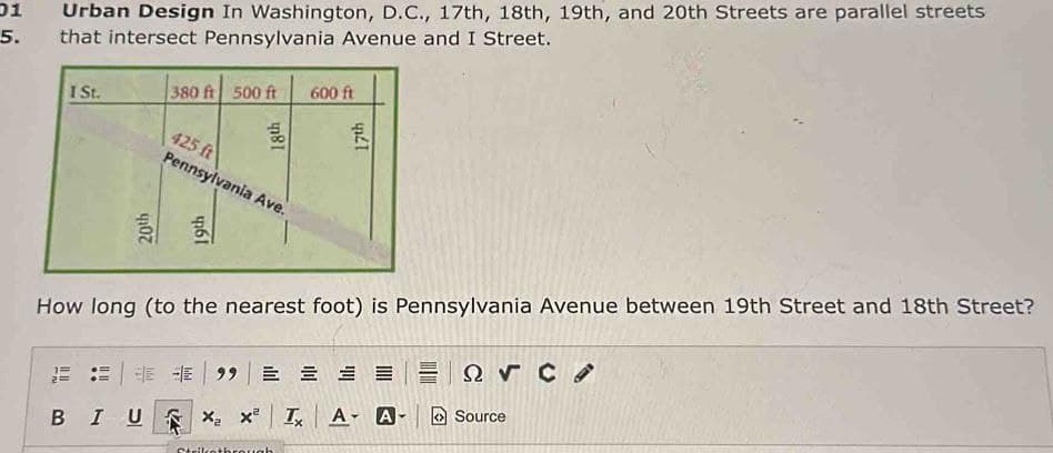 01
5.
Urban Design In Washington, D.C., 17th, 18th, 19th, and 20th Streets are parallel streets
that intersect Pennsylvania Avenue and I Street.
I St.
380 ft 500 ft
BIU
18th
425 ft
Pennsylvania Ave.
UZA
600 ft
How long (to the nearest foot) is Pennsylvania Avenue between 19th Street and 18th Street?
17th
Strikothrough
E99 = = = =
X₂ x² Tx A- A
ΞΩ, C
Source