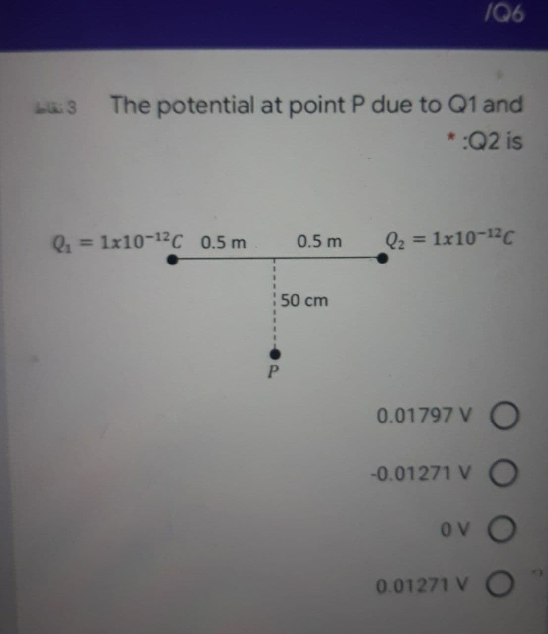 /Q6
The potential at point P due to Q1 and
* :Q2 is
= 1x10-12C 0.5 m
0.5 m
Q2 = 1x10-12C
%3D
50 cm
P.
0.01797 V O
-0.01271 V O
ov O
0.01271 V C
10
