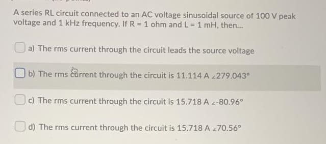 A series RL circuit connected to an AC voltage sinusoidal source of 100 V peak
voltage and 1 kHz frequency. If R = 1 ohm and L = 1 mH, then...
a) The rms current through the circuit leads the source voltage
b) The rms current through the circuit is 11.114 A 279.043°
c) The rms current through the circuit is 15.718 A z-80.96°
O d) The rms current through the circuit is 15.718 A 270.56°
