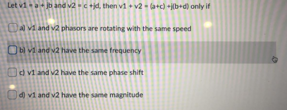 Let v1 = a + jb and v2 = c +jd, then v1 + v2 = (a+c) +j(b+d) only if
a) v1 and v2 phasors are rotating with the same speed
O b) v1 and v2 have the same frequency
Oc) v1 and v2 have the same phase shift
| d) v1 and v2 have the same magnitude
