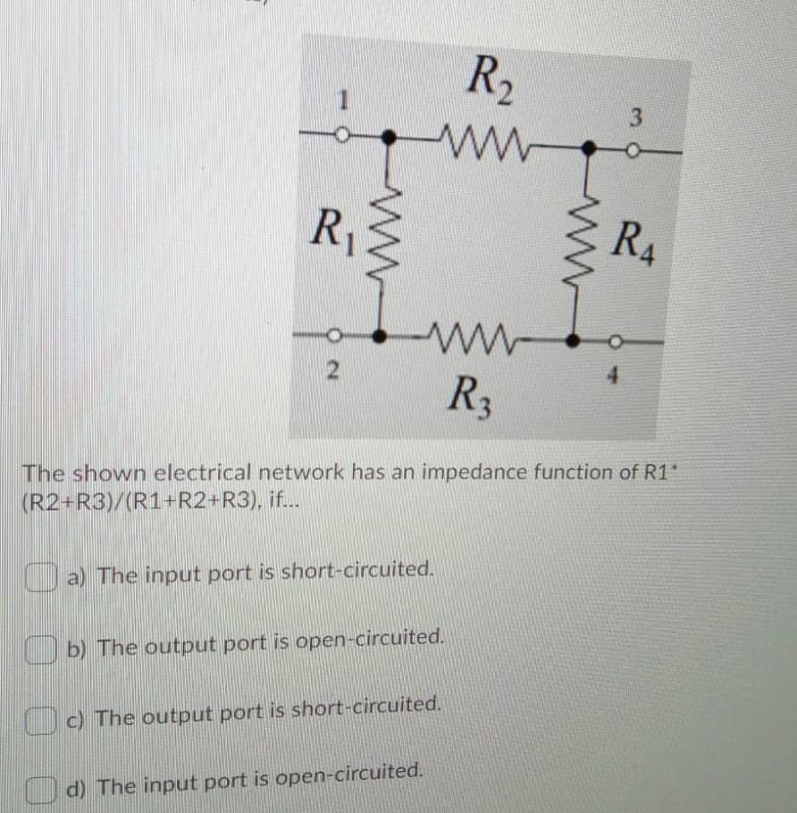 R2
1
R1
R4
4.
R3
The shown electrical network has an impedance function of R1*
(R2+R3)/(R1+R2+R3), if..
a) The input port is short-circuited.
b) The output port is open-circuited.
c) The output port is short-circuited.
O d) The input port is open-circuited.
O N
