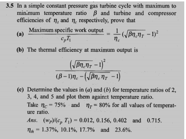 3.5 In a simple constant pressure gas turbine cycle with maximum to
minimum temperature ratio ß and turbine and compressor
efficiencies of n, and no respectively, prove that
Maximum specific work output
1
(a)
-(√ßncnt - 1)²
CpT₁
ne
(b) The thermal efficiency at maximum output is
(√BneNT - 1)²
(B −1)nc - (√ßncnt − 1)
(c) Determine the values in (a) and (b) for temperature ratios of 2,
3, 4, and 5 and plot them against temperature ratio.
Take nc = 75% and 1= 80% for all values of temperat-
ure ratio.
Ans. (wp)/(cp T₁) = 0.012, 0.156, 0.402 and 0.715.
1th 1.37%, 10.1%, 17.7% and 23.6%.