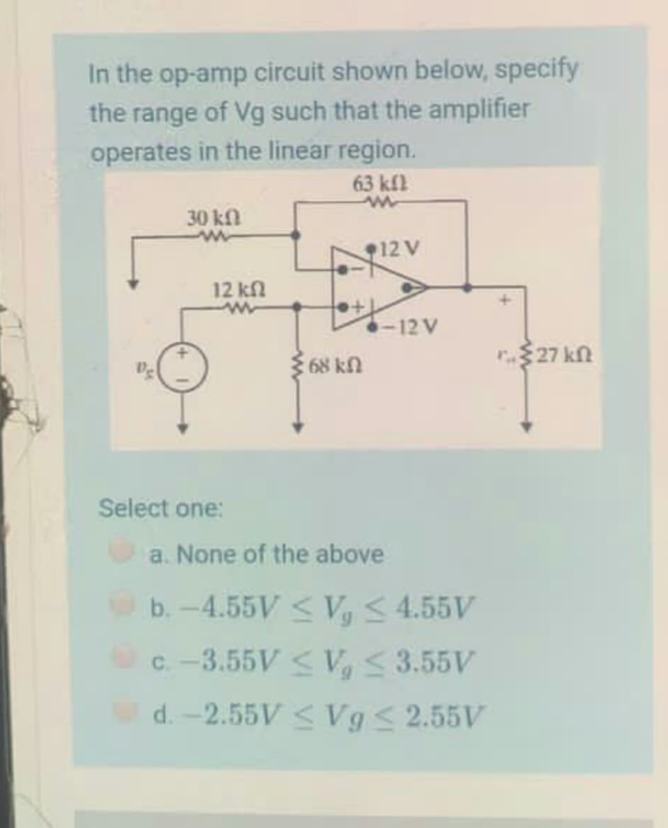 In the op-amp circuit shown below, specify
the range of Vg such that the amplifier
operates in the linear region.
63 kfl
30 kfl
12 V
12 kn
-12 V
68 kn
$27 kn
Select one:
a. None of the above
b.-4.55V < V,< 4.55V
C.-3.55V< V 3.55V
d. -2.55V < Vg< 2.55V
