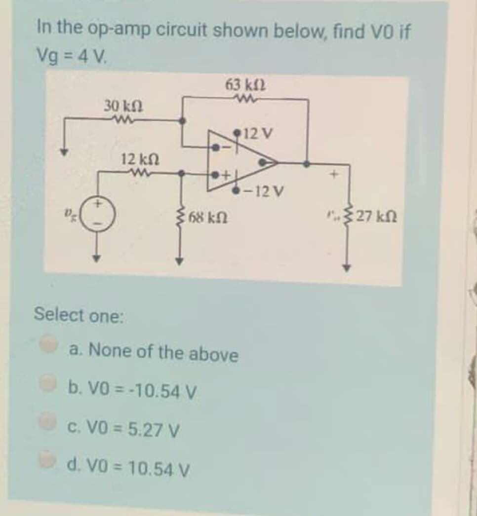 In the op-amp circuit shown below, find VO if
Vg = 4 V.
63 kfl
30 kn
12 V
12 kn
-12 V
68 kn
$ 27 kn
Select one:
a. None of the above
b. VO = -10.54 V
c. VO = 5.27 V
d. VO = 10.54 V
