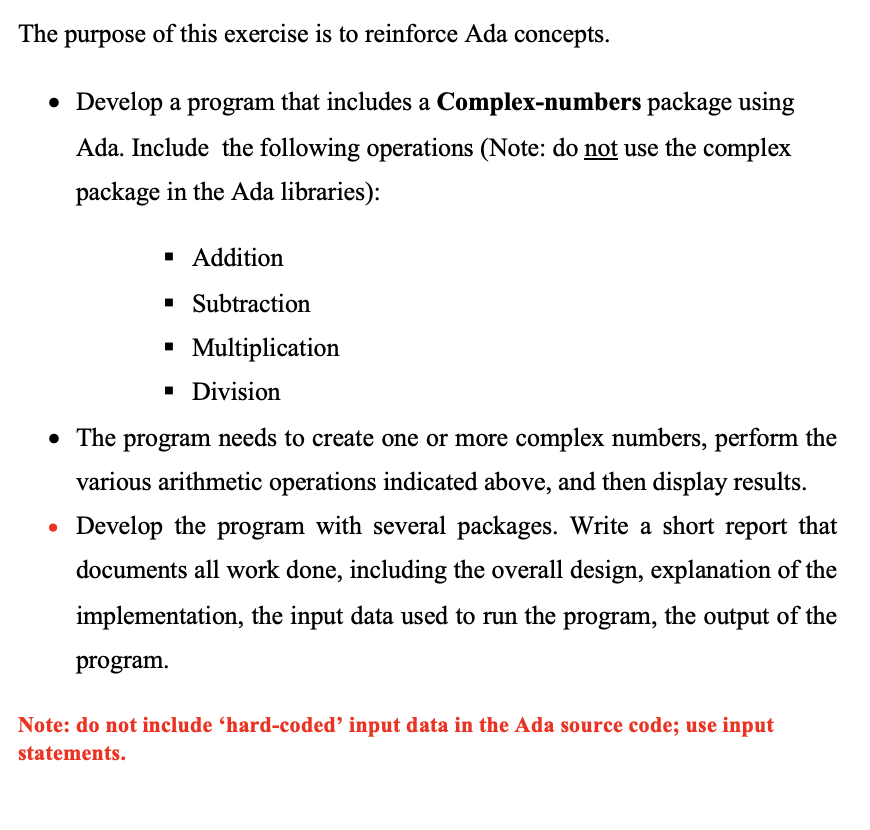 The purpose of this exercise is to reinforce Ada concepts.
• Develop a program that includes a Complex-numbers package using
Ada. Include the following operations (Note: do not use the complex
package in the Ada libraries):
▪ Addition
▪ Subtraction
▪ Multiplication
▪ Division
• The program needs to create one or more complex numbers, perform the
various arithmetic operations indicated above, and then display results.
Develop the program with several packages. Write a short report that
documents all work done, including the overall design, explanation of the
implementation, the input data used to run the program, the output of the
program.
Note: do not include 'hard-coded' input data in the Ada source code; use input
statements.