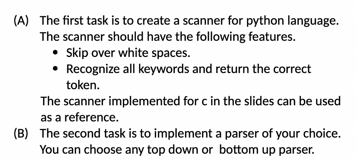 (A) The first task is to create a scanner for python language.
The scanner should have the following features.
• Skip over white spaces.
• Recognize all keywords and return the correct
token.
The scanner implemented for c in the slides can be used
as a reference.
(B) The second task is to implement a parser of your choice.
You can choose any top down or bottom up parser.