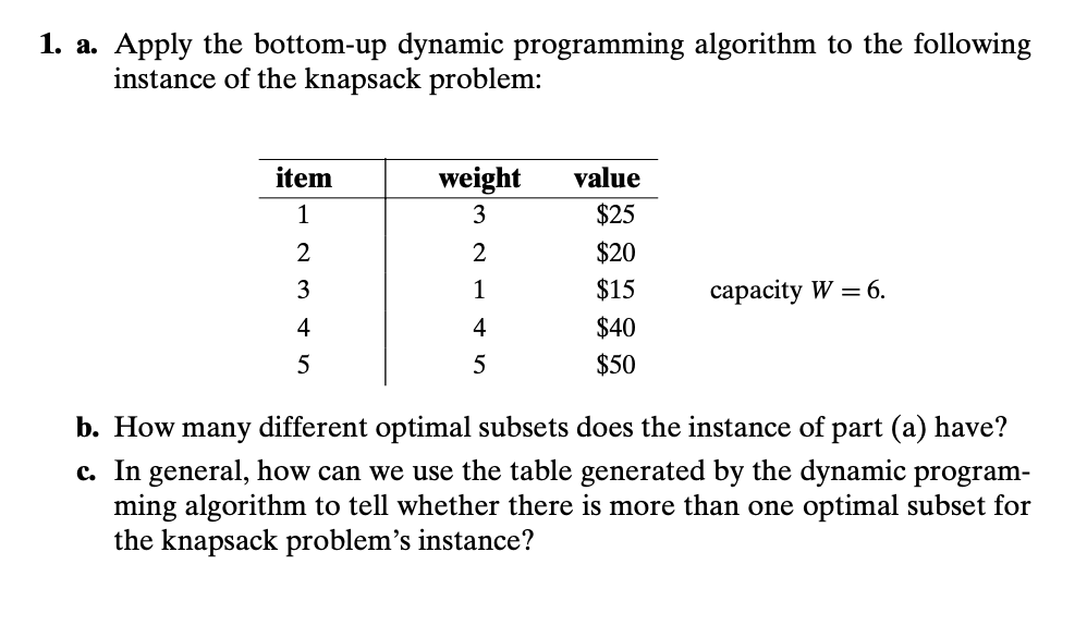 1. a. Apply the bottom-up dynamic programming algorithm to the following
instance of the knapsack problem:
item
1
2
3
4
5
weight
3
2
1
4
5
value
$25
$20
$15
$40
$50
capacity W = 6.
b. How many different optimal subsets does the instance of part (a) have?
c. In general, how can we use the table generated by the dynamic program-
ming algorithm to tell whether there is more than one optimal subset for
the knapsack problem's instance?