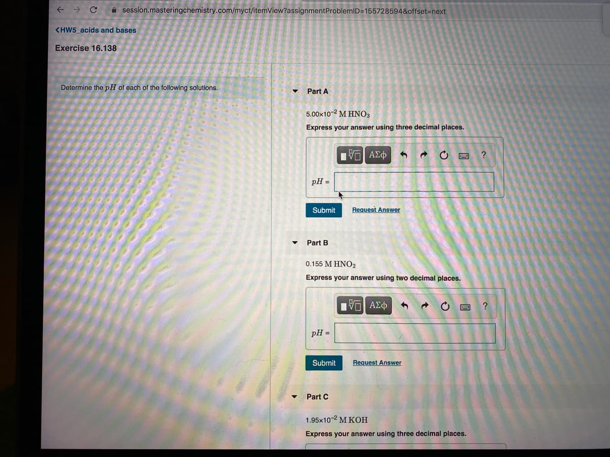A session.masteringchemistry.com/myct/itemView?assignmentProblemID=1557285948&offset=next
<HW5 acids and bases
Exercise 16.138
Determine the pH of each of the following solutions.
Part A
5.00x10-2 M HNO3
Express your answer using three decimal places.
pH =
Submit
Request Answer
Part B
0.155 M HNO2
Express your answer using two decimal places.
Hν ΑΣφ
pH =
Submit
Request Answer
Part C
1.95x10-2 M KOH
Express your answer using three decimal places.
