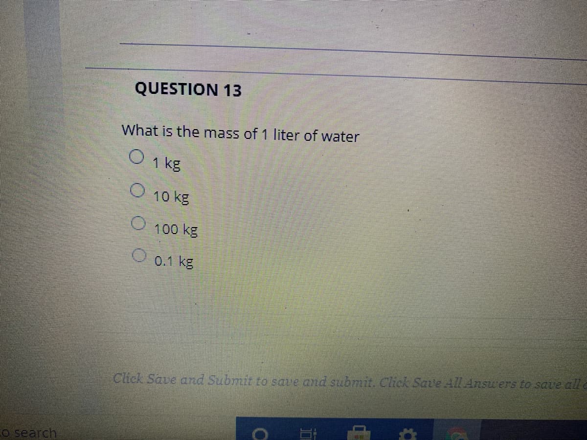 QUESTION 13
What is the mass of 1 liter of water
1 kg
10 kg
100 kg
O 0.1 kg
Click Save and Submit to sate and submit. Chck Sate l Ansuers to save ala
CO search
