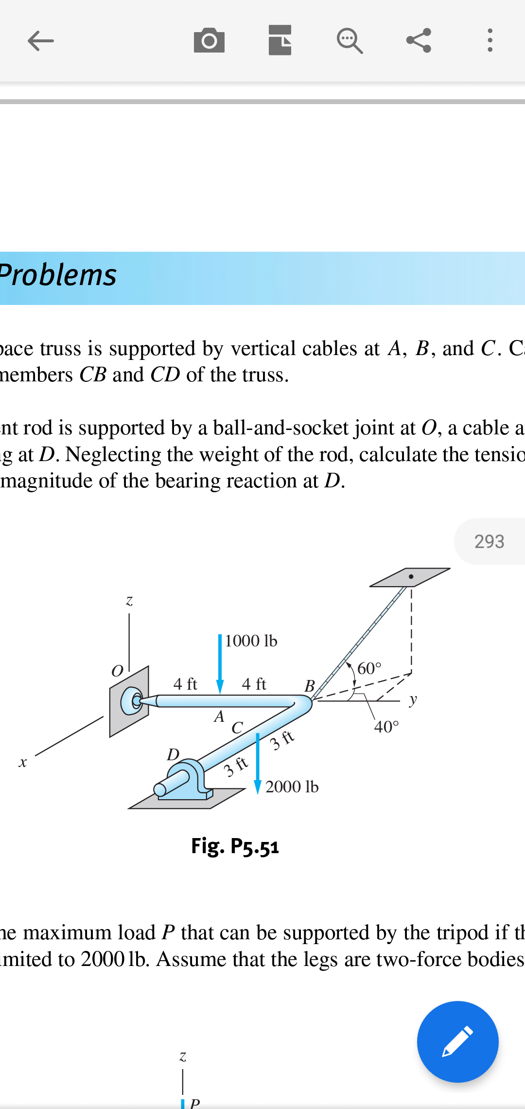 Problems
ace truss is supported by vertical cables at A, B, and C. C.
members CB and CD of the truss.
nt rod is supported by a ball-and-socket joint at 0, a cable a
-g at D. Neglecting the weight of the rod, calculate the tensio
magnitude of the bearing reaction at D
293
Z.
|1000 lb
60°
4 ft
4 ft
В,
А
С
400
3 ft
D
3 ft
2000 lb
Fig. P5.51
ne maximum load P that can be supported by the tripod if th
mited to 2000 lb. Assume that the legs are two-force bodies
Z
|
ГP
