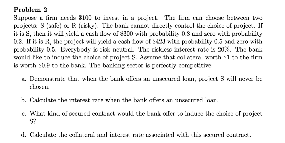 Problem 2
Suppose a firm needs $100 to invest in a project. The firm can choose between two
projects: S (safe) or R (risky). The bank cannot directly control the choice of project. If
it is S, then it will yield a cash flow of $300 with probability 0.8 and zero with probability
0.2. If it is R., the project will yield a cash flow of $423 with probability 0.5 and zero with
probability 0.5. Everybody is risk neutral. The riskless interest rate is 20%. The bank
would like to induce the choice of project S. Assume that collateral worth $1 to the firm
is worth $0.9 to the bank. The banking sector is perfectly competitive.
a. Demonstrate that when the bank offers an unsecured loan, project S will never be
chosen.
b. Calculate the interest rate when the bank offers an unsecured loan.
c. What kind of secured contract would the bank offer to induce the choice of project
S?
d. Calculate the collateral and interest rate associated with this secured contract.
