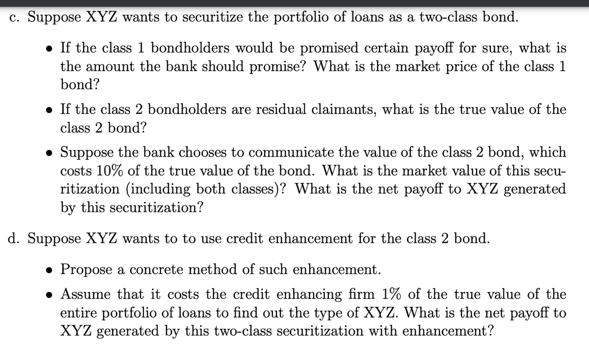 c. Suppose XYZ wants to securitize the portfolio of loans as a two-class bond.
• If the class 1 bondholders would be promised certain payoff for sure, what is
the amount the bank should promise? What is the market price of the class 1
bond?
• If the class 2 bondholders are residual claimants, what is the true value of the
class 2 bond?
• Suppose the bank chooses to communicate the value of the class 2 bond, which
costs 10% of the true value of the bond. What is the market value of this secu-
ritization (including both classes)? What is the net payoff to XYZ generated
by this securitization?
d. Suppose XYZ wants to to use credit enhancement for the class 2 bond.
• Propose a concrete method of such enhancement.
• Assume that it costs the credit enhancing firm 1% of the true value of the
entire portfolio of loans to find out the type of XYZ. What is the net payoff to
XYZ generated by this two-class securitization with enhancement?
