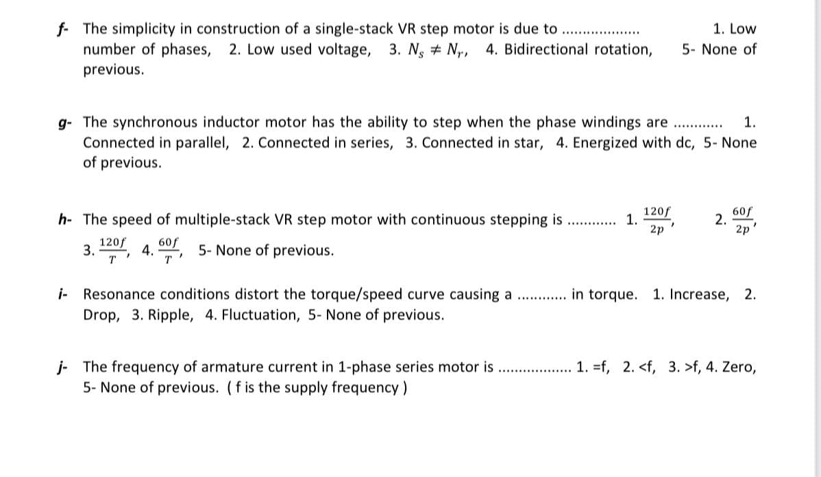 f The simplicity in construction of a single-stack VR step motor is due to....
1. Low
number of phases, 2. Low used voltage, 3. N, N, 4. Bidirectional rotation, 5- None of
previous.
g- The synchronous inductor motor has the ability to step when the phase windings are .............. 1.
Connected in parallel, 2. Connected in series, 3. Connected in star, 4. Energized with dc, 5- None
of previous.
h- The speed of multiple-stack VR step motor with continuous stepping is
3.120, 4.5 5- None of previous.
60f
T
T
Resonance conditions distort the torque/speed curve causing a
Drop, 3. Ripple, 4. Fluctuation, 5- None of previous.
**********
1.
120f
2p
2.
60f
2p
"
in torque. 1. Increase, 2.
j- The frequency of armature current in 1-phase series motor is 1. =f, 2. <f, 3. >f, 4. Zero,
5- None of previous. (f is the supply frequency)