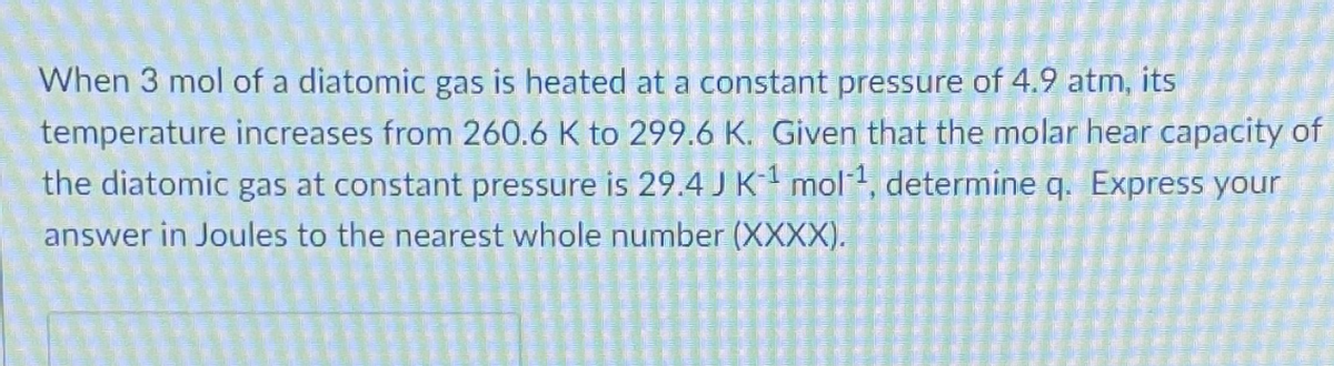 When 3 mol of a diatomic gas is heated at a constant pressure of 4.9 atm, its
temperature increases from 260.6 K to 299.6 K. Given that the molar hear capacity of
the diatomic gas at constant pressure is 29.4 JK mol, determine q. Express your
answer in Joules to the nearest whole number (XXXX).
