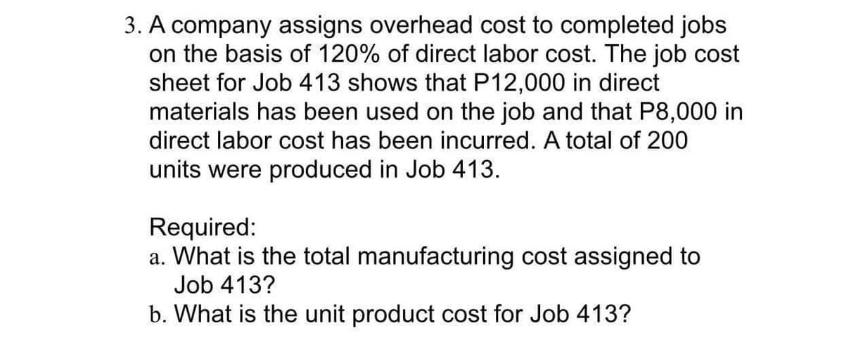 3. A company assigns overhead cost to completed jobs
on the basis of 120% of direct labor cost. The job cost
sheet for Job 413 shows that P12,000 in direct
materials has been used on the job and that P8,000 in
direct labor cost has been incurred. A total of 200
units were produced in Job 413.
Required:
a. What is the total manufacturing cost assigned to
Job 413?
b. What is the unit product cost for Job 413?