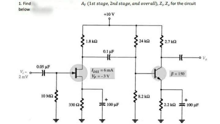 1. Find
below
2 mV
0,05 MF
10 ΜΩ
330 Ω
Αν (1st stage, 2nd stage, and overall), Z, Z, for the circuit
+10 V
1.8 ΚΩ
0.1 με
HH
lass = 6 mA
Vp =-3V
100 ΜΕ
'24 ΚΩ
18,2 ΚΩ
27 ΚΩ
17
β = 150
2.2 ΚΩ
100 με