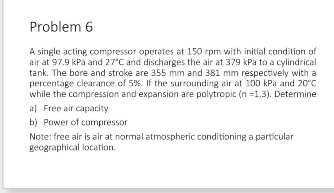 Problem 6
A single acting compressor operates at 150 rpm with initial condition of
air at 97.9 kPa and 27°C and discharges the air at 379 kPa to a cylindrical
tank. The bore and stroke are 355 mm and 381 mm respectively with a
percentage clearance of 5%. If the surrounding air at 100 kPa and 20°C
while the compression and expansion are polytropic (n =1.3). Determine
a) Free air capacity
b) Power of compressor
Note: free air is air at normal atmospheric conditioning a particular
geographical location.