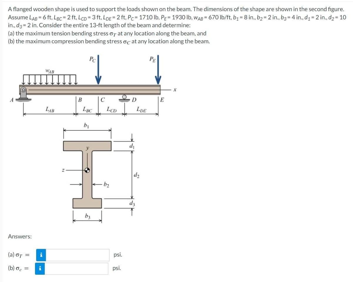 A flanged wooden shape is used to support the loads shown on the beam. The dimensions of the shape are shown in the second figure.
Assume LAB = 6 ft, LBc = 2 ft, LCD= 3 ft, LDE = 2 ft, PC=1710 lb, PE 1930 lb, WAB= 670 lb/ft, b₁ = 8 in., b₂ = 2 in., b3 = 4 in., d₁= 2 in., d₂ = 10
in., d3= 2 in. Consider the entire 13-ft length of the beam and determine:
(a) the maximum tension bending stress or at any location along the beam, and
(b) the maximum compression bending stress oc at any location along the beam.
Answers:
(a) GT =
(b) oc =
i
i
WAB
LAB
B
Pc
LBC
b₁
b3
C
LCD
b₂
psi.
psi.
D
LDE
d₂
dz
PE
E
X