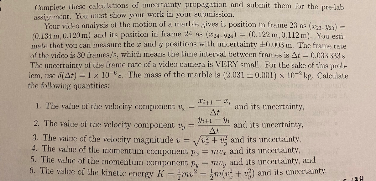 Complete these calculations of uncertainty propagation and submit them for the pre-lab
assignment. You must show your work in your submission.
Your video analysis of the motion of a marble gives it position in frame 23 as (x23. Upa) :
(0.134m,
mate that you can measure the x and y positions with uncertainty ±0.003 m. The frame rate
of the video is 30 frames/s, which means the time interval between frames is At = 0.033 333 s.
The uncertainty of the frame rate of a video camera is VERY small. For the sake of this prob-
lem, use 8(At) = 1 x 10-6 s. The mass of the marble is (2.031 ± 0.001) × 10-2 kg. Calculate
the following quantities:
0.120 m) and its position in frame 24 as (x24, Y24)
(0.122m, 0.112 m). You esti-
Xi+1 – X;
1. The value of the velocity component v =
and its uncertainty,
At
2. The value of the velocity component Vy
Yi+1-Yi and its uncertainty,
|
At
/v2+v and its uncertainty,
mv, and its uncertainty,
5. The value of the momentum component P, = mv, and its uncertainty, and
6. The value of the kinetic energy K = !mv? = !m(v? + v?) and its uncertainty.
3. The value of the velocity magnitude v =
4. The value of the momentum component Px
%3D
%3D
(34
