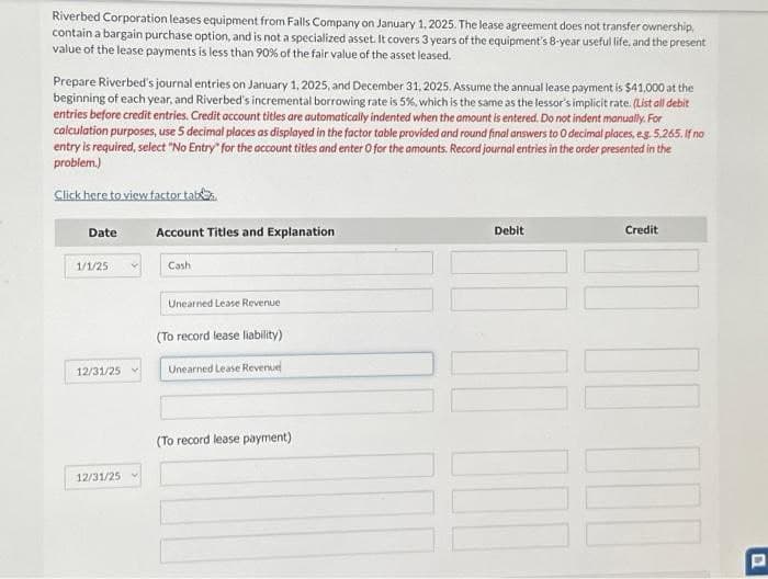 Riverbed Corporation leases equipment from Falls Company on January 1, 2025. The lease agreement does not transfer ownership,
contain a bargain purchase option, and is not a specialized asset. It covers 3 years of the equipment's 8-year useful life, and the present
value of the lease payments is less than 90% of the fair value of the asset leased.
Prepare Riverbed's journal entries on January 1, 2025, and December 31, 2025. Assume the annual lease payment is $41,000 at the
beginning of each year, and Riverbed's incremental borrowing rate is 5%, which is the same as the lessor's implicit rate. (List all debit
entries before credit entries. Credit account titles are automatically indented when the amount is entered. Do not indent manually. For
calculation purposes, use 5 decimal places as displayed in the factor table provided and round final answers to 0 decimal places, e.g. 5,265. If no
entry is required, select "No Entry" for the account titles and enter O for the amounts. Record journal entries in the order presented in the
problem.)
Click here to view factor tab
Date
1/1/25
12/31/25
12/31/25
Account Titles and Explanation
Cash
Unearned Lease Revenue
(To record lease liability)
Unearned Lease Revenue
(To record lease payment)
Debit
Credit
100.00