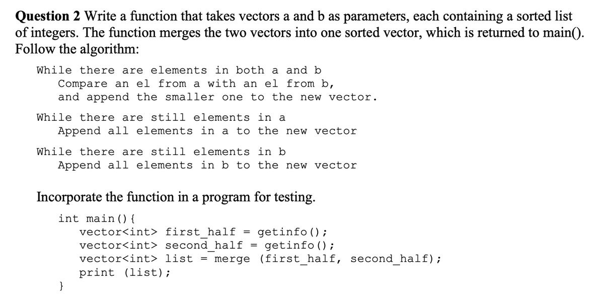 Question 2 Write a function that takes vectors a and b as parameters, each containing a sorted list
of integers. The function merges the two vectors into one sorted vector, which is returned to main().
Follow the algorithm:
While there are elements in both a and b
Compare an el from a with an el from b,
and append the smaller one to the new vector.
While there are still elements in a
Append all elements in a to the new vector
While there are still elements in b
Append all elements in b to the new vector
Incorporate the function in a program for testing.
int main() {
vector<int> first half
getinfo ();
vector<int> second half = getinfo ();
vector<int> list = merge (first_half, second_half);
print (list);
=