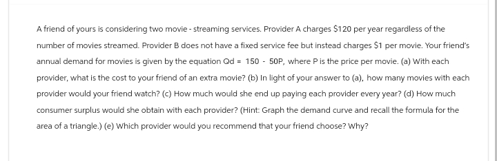 A friend of yours is considering two movie - streaming services. Provider A charges $120 per year regardless of the
number of movies streamed. Provider B does not have a fixed service fee but instead charges $1 per movie. Your friend's
annual demand for movies is given by the equation Qd = 150 - 50P, where P is the price per movie. (a) With each
provider, what is the cost to your friend of an extra movie? (b) In light of your answer to (a), how many movies with each
provider would your friend watch? (c) How much would she end up paying each provider every year? (d) How much
consumer surplus would she obtain with each provider? (Hint: Graph the demand curve and recall the formula for the
area of a triangle.) (e) Which provider would you recommend that your friend choose? Why?