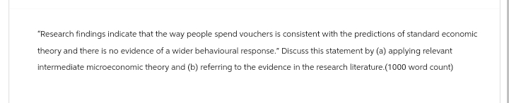 "Research findings indicate that the way people spend vouchers is consistent with the predictions of standard economic
theory and there is no evidence of a wider behavioural response." Discuss this statement by (a) applying relevant
intermediate microeconomic theory and (b) referring to the evidence in the research literature.(1000 word count)