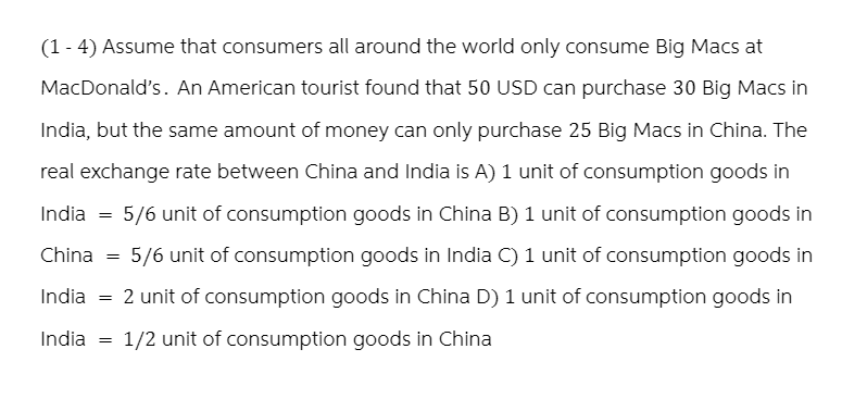 (1-4) Assume that consumers all around the world only consume Big Macs at
MacDonald's. An American tourist found that 50 USD can purchase 30 Big Macs in
India, but the same amount of money can only purchase 25 Big Macs in China. The
real exchange rate between China and India is A) 1 unit of consumption goods in
5/6 unit of consumption goods in China B) 1 unit of consumption goods in
China = 5/6 unit of consumption goods in India C) 1 unit of consumption goods in
India = 2 unit of consumption goods in China D) 1 unit of consumption goods in
India = 1/2 unit of consumption goods in China