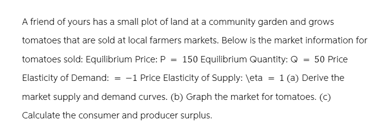 A friend of yours has a small plot of land at a community garden and grows
tomatoes that are sold at local farmers markets. Below is the market information for
tomatoes sold: Equilibrium Price: P = 150 Equilibrium Quantity: Q = 50 Price
Elasticity of Demand: = -1 Price Elasticity of Supply: \eta = 1 (a) Derive the
market supply and demand curves. (b) Graph the market for tomatoes. (c)
Calculate the consumer and producer surplus.