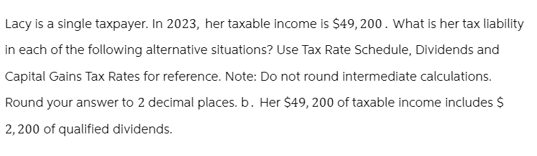 Lacy is a single taxpayer. In 2023, her taxable income is $49,200. What is her tax liability
in each of the following alternative situations? Use Tax Rate Schedule, Dividends and
Capital Gains Tax Rates for reference. Note: Do not round intermediate calculations.
Round your answer to 2 decimal places. b. Her $49, 200 of taxable income includes $
2,200 of qualified dividends.