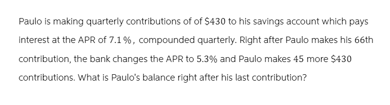 Paulo is making quarterly contributions of of $430 to his savings account which pays
interest at the APR of 7.1%, compounded quarterly. Right after Paulo makes his 66th
contribution, the bank changes the APR to 5.3% and Paulo makes 45 more $430
contributions. What is Paulo's balance right after his last contribution?