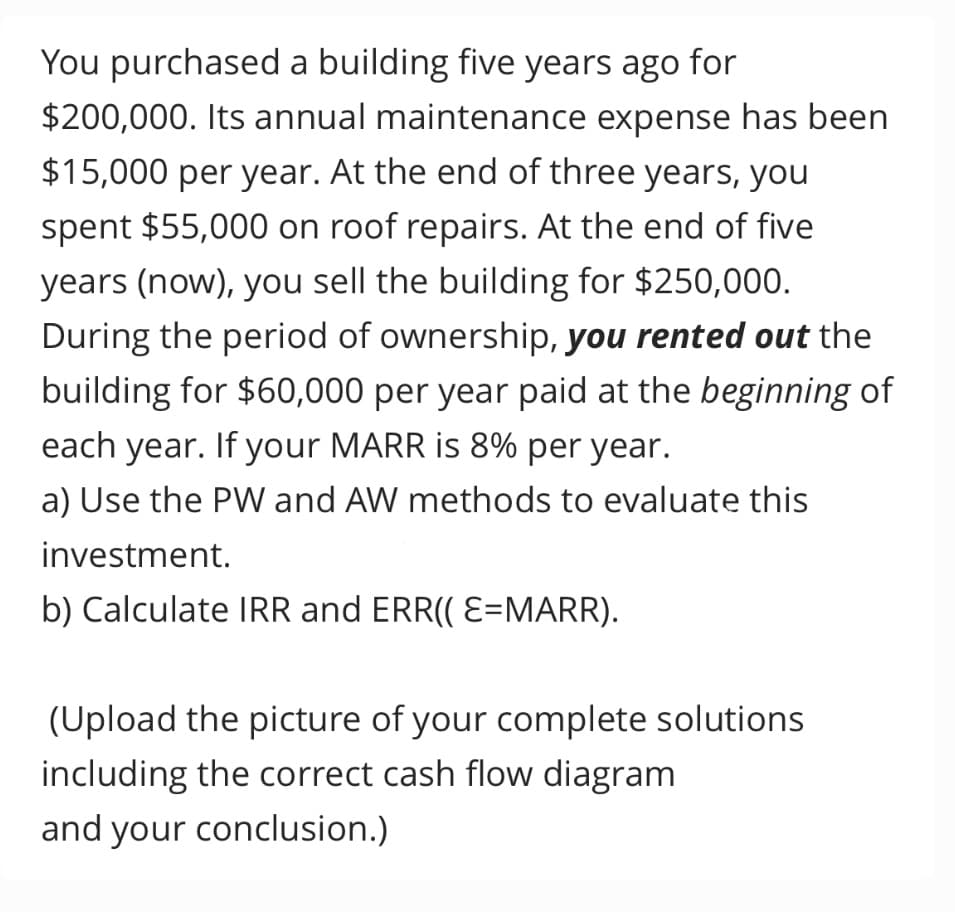 You purchased a building five years ago for
$200,000. Its annual maintenance expense has been
$15,000 per year. At the end of three years, you
spent $55,000 on roof repairs. At the end of five
years (now), you sell the building for $250,000.
During the period of ownership, you rented out the
building for $60,000 per year paid at the beginning of
each year. If your MARR is 8% per year.
a) Use the PW and AW methods to evaluate this
investment.
b) Calculate IRR and ERR(( E=MARR).
(Upload the picture of your complete solutions
including the correct cash flow diagram
and your conclusion.)
