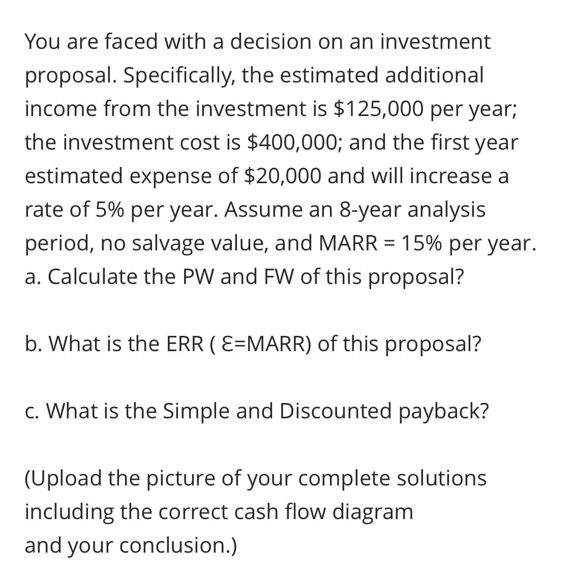 You are faced with a decision on an investment
proposal. Specifically, the estimated additional
income from the investment is $125,000 per year;
the investment cost is $400,000; and the first year
estimated expense of $20,000 and will increase a
rate of 5% per year. Assume an 8-year analysis
period, no salvage value, and MARR = 15% per year.
a. Calculate the PW and FW of this proposal?
b. What is the ERR ( E=MARR) of this proposal?
c. What is the Simple and Discounted payback?
(Upload the picture of your complete solutions
including the correct cash flow diagram
and your conclusion.)
