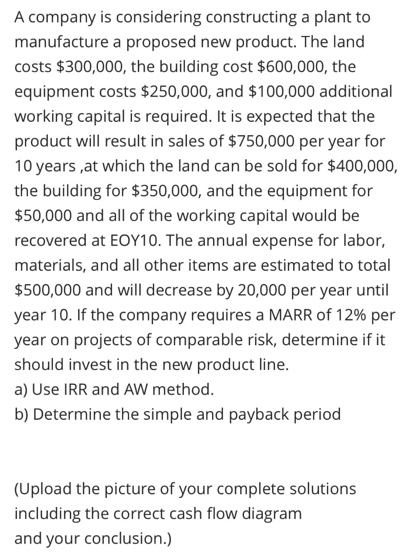 A company is considering constructing a plant to
manufacture a proposed new product. The land
costs $300,000, the building cost $600,000, the
equipment costs $250,000, and $100,000 additional
working capital is required. It is expected that the
product will result in sales of $750,000 per year for
10 years ,at which the land can be sold for $400,000,
the building for $350,000, and the equipment for
$50,000 and all of the working capital would be
recovered at EOY10. The annual expense for labor,
materials, and all other items are estimated to total
$500,000 and will decrease by 20,000 per year until
year 10. If the company requires a MARR of 12% per
year on projects of comparable risk, determine if it
should invest in the new product line.
a) Use IRR and AW method.
b) Determine the simple and payback period
(Upload the picture of your complete solutions
including the correct cash flow diagram
and your conclusion.)
