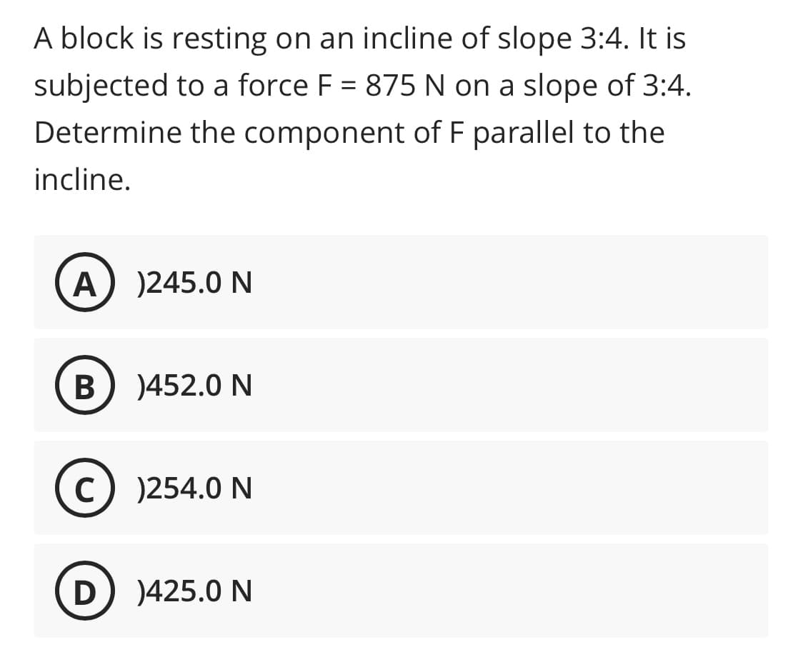 A block is resting on an incline of slope 3:4. It is
subjected to a force F = 875 N on a slope of 3:4.
Determine the component of F parallel to the
incline.
)245.0 N
)452.0 N
(c) )254.0 N
D
)425.0 N
B
