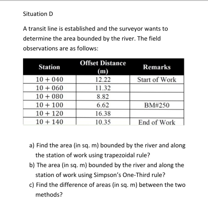 Situation D
A transit line is established and the surveyor wants to
determine the area bounded by the river. The field
observations are as follows:
Offset Distance
Station
Remarks
(m)
10 + 040
12.22
Start of Work
10 + 060
11.32
10 + 080
8.82
10 + 100
6.62
BM#250
10 + 120
16.38
10 + 140
10.35
End of Work
a) Find the area (in sq. m) bounded by the river and along
the station of work using trapezoidal rule?
b) The area (in sq. m) bounded by the river and along the
station of work using Simpson's One-Third rule?
c) Find the difference of areas (in sq. m) between the two
methods?

