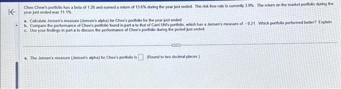 K
Chee Chew's portfolio has a bota of 126 and eamed a return of 13.6% during the year just ended. The risk-free rate is currently 3.9% The return on the market portfolio during the
year just ended was 11.1%
a. Calculate Jensen's measure (Jensen's alpha) for Chee's portfolio for the year just ended
b. Compare the performance of Chee's portfolio found in part a to that of Cani Uhf's portfolio, which has a Jensen's measure of -0.21 Which portfolio performed better? Explain
c. Use your findings in part a to discuss the performance of Chee's portfolio during the period just ended
a. The Jensen's measure (Jensen's alpha) for Chee's portfolio is (Round to two decimal places)