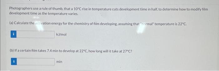 Photographers use a rule of thumb, that a 10°C rise in temperature cuts development time in half, to determine how to modify film
development time as the temperature varies.
(a) Calculate the activation energy for the chemistry of film developing, assuming that "normal" temperature is 22°C.
kJ/mol
(b) If a certain film takes 7.4 min to develop at 22°C, how long will it take at 27°C?
min