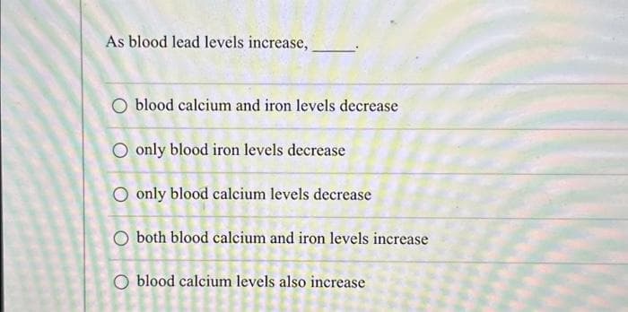 As blood lead levels increase,
O blood calcium and iron levels decrease
O only blood iron levels decrease
O only blood calcium levels decrease
O both blood calcium and iron levels increase
blood calcium levels also increase