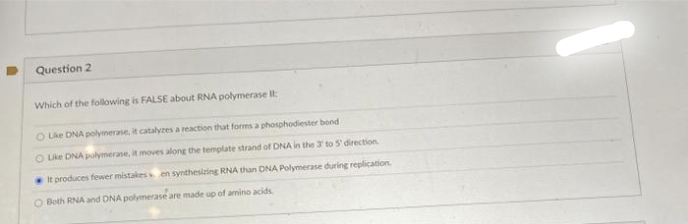 Question 2
Which of the following is FALSE about RNA polymerase II:
O Like DNA polymerase, it catalyzes a reaction that forms a phosphodiester bond
O Like DNA polymerase, it moves along the template strand of DNA in the 3 to 5' direction.
It produces fewer mistakes en synthesizing RNA than DNA Polymerase during replication.
O Both RNA and DNA polymerase are made up of amino acids
