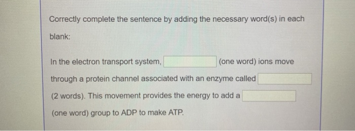 Correctly complete the sentence by adding the necessary word(s) in each
blank:
In the electron transport system,
through a protein channel associated with an enzyme called
(2 words). This movement provides the energy to add a
(one word) group to ADP to make ATP.
(one word) ions move