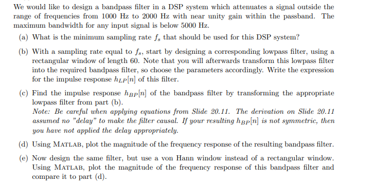 We would like to design a bandpass filter in a DSP system which attenuates a signal outside the
range of frequencies from 1000 Hz to 2000 Hz with near unity gain within the passband. The
maximum bandwidth for any input signal is below 5000 Hz.
(a) What is the minimum sampling rate f, that should be used for this DSP system?
(b) With a sampling rate equal to fs, start by designing a corresponding lowpass filter, using a
rectangular window of length 60. Note that you will afterwards transform this lowpass filter
into the required bandpass filter, so choose the parameters accordingly. Write the expression
for the impulse response hLP[n] of this filter.
(c) Find the impulse response hep[n] of the bandpass filter by transforming the appropriate
lowpass filter from part (b).
Note: Be careful when applying equations from Slide 20.11. The derivation on Slide 20.11
assumed no "delay" to make the filter causal. If your resulting hap[n] is not symmetric, then
you have not applied the delay appropriately.
(d) Using MATLAB, plot the magnitude of the frequency response of the resulting bandpass filter.
(e) Now design the same filter, but use a von Hann window instead of a rectangular window.
Using MATLAB, plot the magnitude of the frequency response of this bandpass filter and
compare it to part (d).