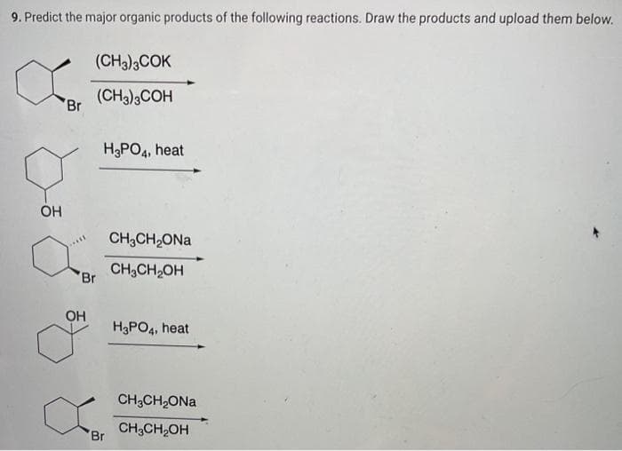 9. Predict the major organic products of the following reactions. Draw the products and upload them below.
OH
Br
(CH3)3COK
(CH3)3COH
Br
OH
o
H3PO4, heat
'Br
CH,CH,ONa
CH₂CH₂OH
H3PO4, heat
CH3CH₂ONa
CH3CH₂OH