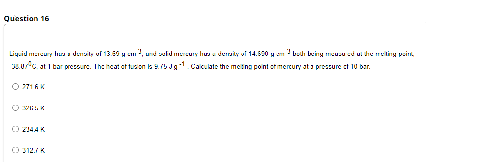 Question 16
Liquid mercury has a density of 13.69 g cm3, and solid mercury has a density of 14.690 g cm-3 both being measured at the melting point,
-38.87°C, at 1 bar pressure. The heat of fusion is 9.75 J g-1. Calculate the melting point of mercury at a pressure of 10 bar.
O 271.6 K
O 326.5 K
O 234.4 K
O 312.7 K
