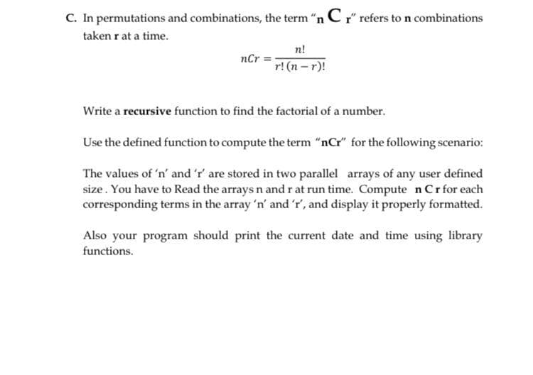 C. In permutations and combinations, the term "n C r" refers to n combinations
taken r at a time.
n!
nCr =
r! (n -r)!
Write a recursive function to find the factorial of a number.
Use the defined function to compute the term "nCr" for the following scenario:
The values of 'n' and 'r' are stored in two parallel arrays of any user defined
size. You have to Read the arrays n and r at run time. Compute n Crfor each
corresponding terms in the array 'n' and 'r', and display it properly formatted.
Also your program should print the current date and time using library
functions.
