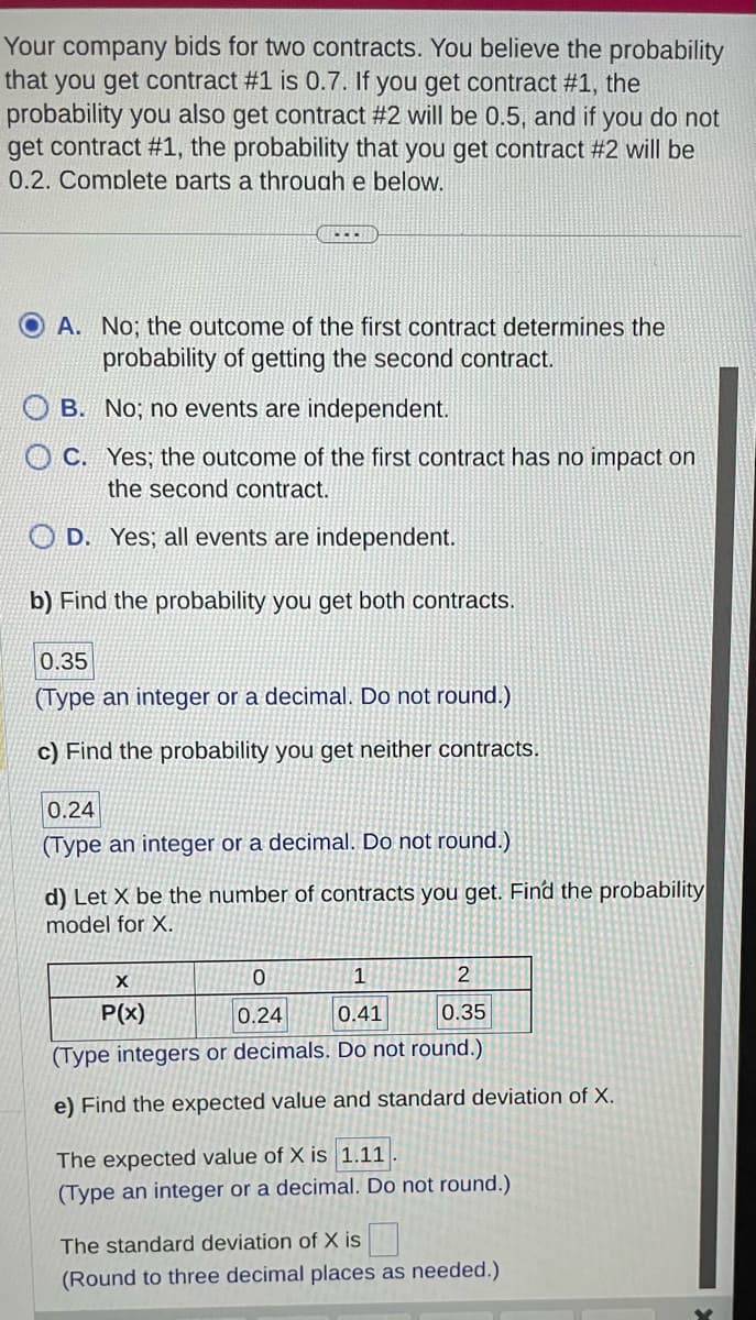 Your company bids for two contracts. You believe the probability
that you get contract #1 is 0.7. If you get contract #1, the
probability you also get contract #2 will be 0.5, and if you do not
get contract #1, the probability that you get contract #2 will be
0.2. Complete parts a through e below.
OA. No; the outcome of the first contract determines the
probability of getting the second contract.
No; no events are independent.
B.
C.
...
Yes; the outcome of the first contract has no impact on
the second contract.
OD. Yes; all events are independent.
b) Find the probability you get both contracts.
0.35
(Type an integer or a decimal. Do not round.)
c) Find the probability you get neither contracts.
0.24
(Type an integer or a decimal. Do not round.)
d) Let X be the number of contracts you get. Find the probability
model for X.
0
1
2
0.24
0.41
0.35
(Type integers or decimals. Do not round.)
e) Find the expected value and standard deviation of X.
X
P(x)
The expected value of X is 1.11
(Type an integer or a decimal. Do not round.)
The standard deviation of X is
(Round to three decimal places as needed.)