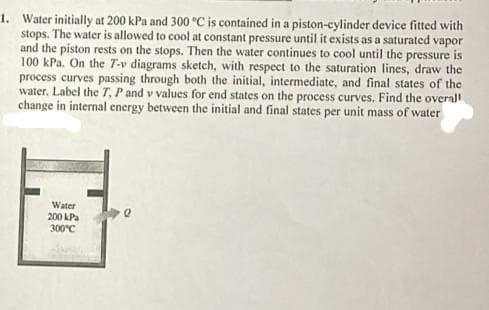 1. Water initially at 200 kPa and 300 °C is contained in a piston-cylinder device fitted with
stops. The water is allowed to cool at constant pressure until it exists as a saturated vapor
and the piston rests on the stops. Then the water continues to cool until the pressure is
100 kPa. On the T-v diagrams sketch, with respect to the saturation lines, draw the
process curves passing through both the initial, intermediate, and final states of the
water. Label the T, P and v values for end states on the process curves. Find the overall
change in internal energy between the initial and final states per unit mass of water
Water
200 kPa
300°C
Q